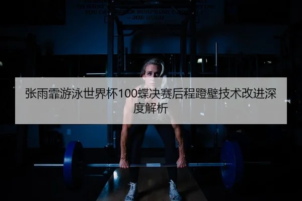 张雨霏游泳世界杯100蝶决赛后程蹬壁技术改进深度解析